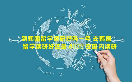 到韩国留学读研好吗一年 去韩国留学读研好还是 🐟 在国内读研好
